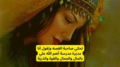 أنا مديرة مدرسة في الشرقية وأنعم الله علي بالمال والجمال والقوة والذرية