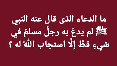 ما الدعاء الذى قال عنه النبي ﷺ لم يدعُ به رجلٌ مسلمٌ في شيءٍ قطُّ إلَّا استجاب اللهُ له ؟