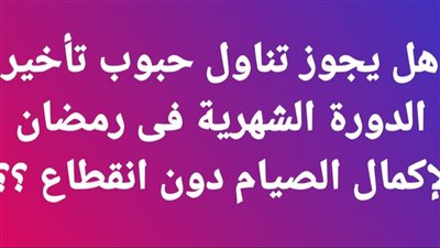 هل يجوز تناول حبوب تأخير الدورة الشهرية فى رمضان لإكمال الصيام دون انقطاع ؟