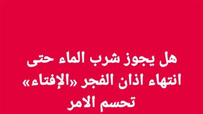 هل يجوز شرب الماء حتى انتهاء اذان الفجر «الإفتاء» تحسم الامر 