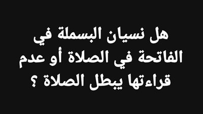 هل نسيان البسملة في الفاتحة في الصلاة أوتعمد عدم قراءتها يبطل الصلاة 