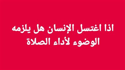 اذا اغتسل الإنسان هل يلزمه الوضوء لأداء الصلاة
