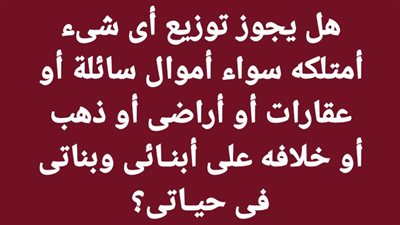 هل يجوز توزيع أى شىء أمتلكه سواء أموال سائلة أو عقارات أو أراضى أو ذهب أو خلافه على أبنـائى وبناتى فى حيـاتى؟