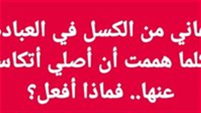أعاني من الكسل في العبادة، وكلما هممت أن أصلي أتكاسل عنها.. فماذا أفعل؟