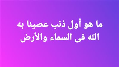 ما هو أول ذنب عصينا به الله فى السماء والأرض